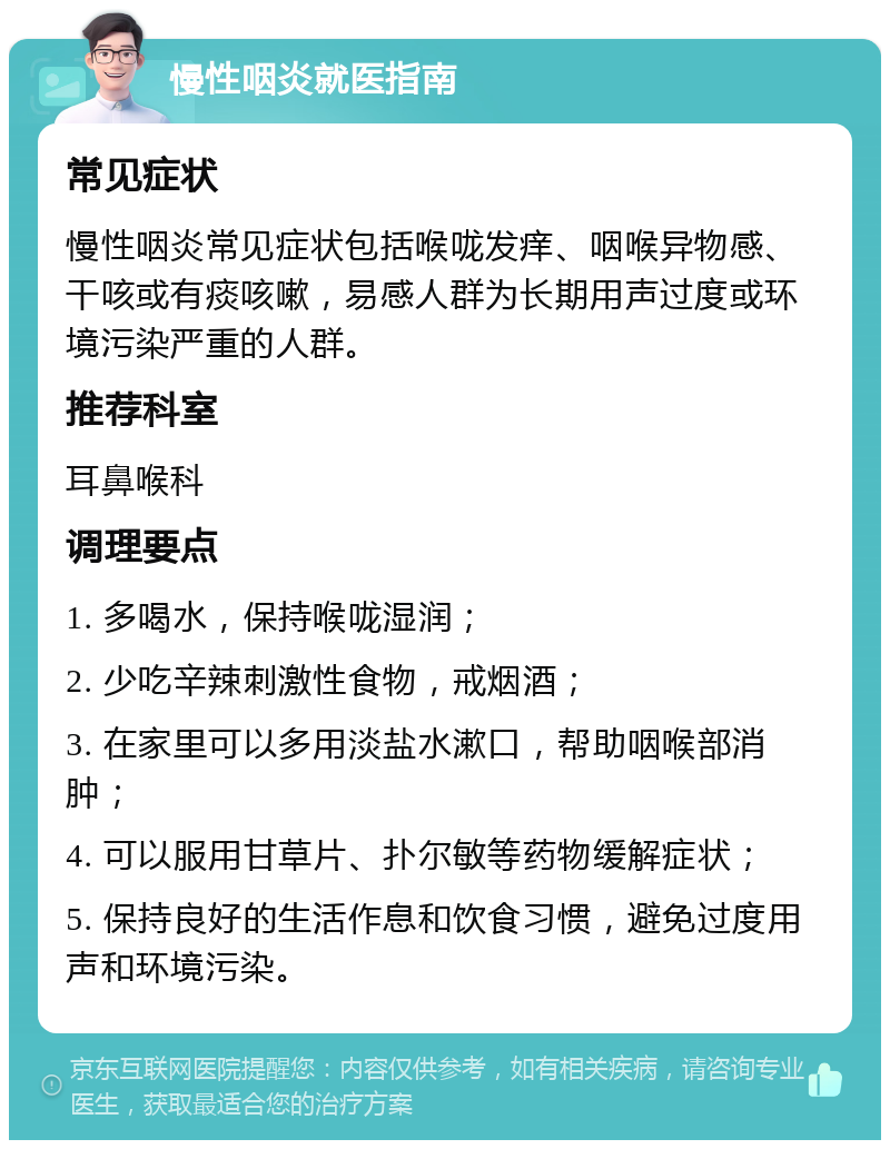 慢性咽炎就医指南 常见症状 慢性咽炎常见症状包括喉咙发痒、咽喉异物感、干咳或有痰咳嗽，易感人群为长期用声过度或环境污染严重的人群。 推荐科室 耳鼻喉科 调理要点 1. 多喝水，保持喉咙湿润； 2. 少吃辛辣刺激性食物，戒烟酒； 3. 在家里可以多用淡盐水漱口，帮助咽喉部消肿； 4. 可以服用甘草片、扑尔敏等药物缓解症状； 5. 保持良好的生活作息和饮食习惯，避免过度用声和环境污染。