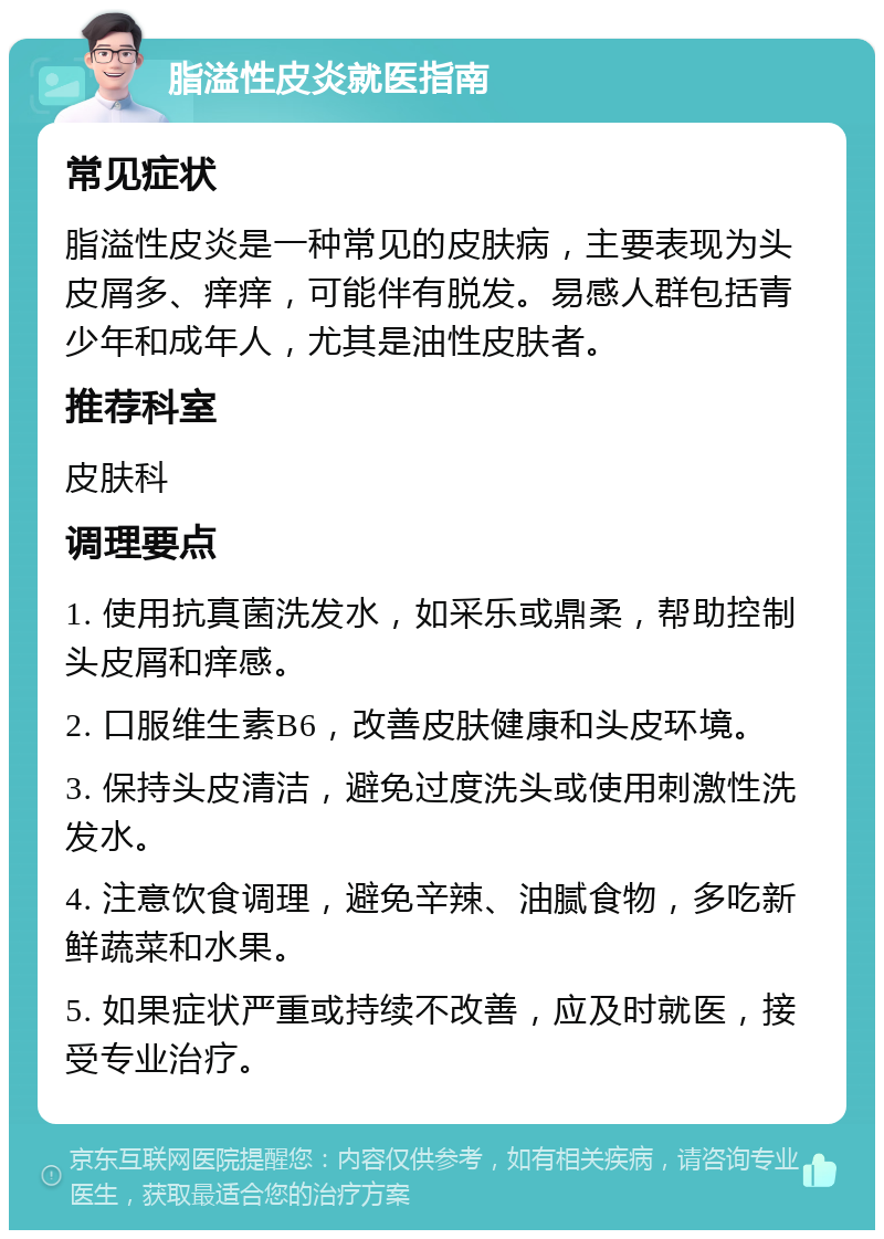 脂溢性皮炎就医指南 常见症状 脂溢性皮炎是一种常见的皮肤病，主要表现为头皮屑多、痒痒，可能伴有脱发。易感人群包括青少年和成年人，尤其是油性皮肤者。 推荐科室 皮肤科 调理要点 1. 使用抗真菌洗发水，如采乐或鼎柔，帮助控制头皮屑和痒感。 2. 口服维生素B6，改善皮肤健康和头皮环境。 3. 保持头皮清洁，避免过度洗头或使用刺激性洗发水。 4. 注意饮食调理，避免辛辣、油腻食物，多吃新鲜蔬菜和水果。 5. 如果症状严重或持续不改善，应及时就医，接受专业治疗。