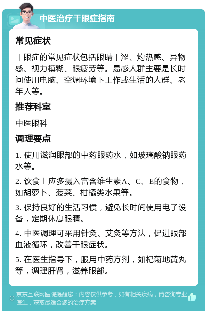 中医治疗干眼症指南 常见症状 干眼症的常见症状包括眼睛干涩、灼热感、异物感、视力模糊、眼疲劳等。易感人群主要是长时间使用电脑、空调环境下工作或生活的人群、老年人等。 推荐科室 中医眼科 调理要点 1. 使用滋润眼部的中药眼药水，如玻璃酸钠眼药水等。 2. 饮食上应多摄入富含维生素A、C、E的食物，如胡萝卜、菠菜、柑橘类水果等。 3. 保持良好的生活习惯，避免长时间使用电子设备，定期休息眼睛。 4. 中医调理可采用针灸、艾灸等方法，促进眼部血液循环，改善干眼症状。 5. 在医生指导下，服用中药方剂，如杞菊地黄丸等，调理肝肾，滋养眼部。