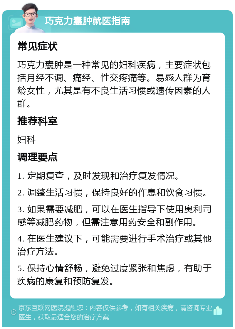 巧克力囊肿就医指南 常见症状 巧克力囊肿是一种常见的妇科疾病，主要症状包括月经不调、痛经、性交疼痛等。易感人群为育龄女性，尤其是有不良生活习惯或遗传因素的人群。 推荐科室 妇科 调理要点 1. 定期复查，及时发现和治疗复发情况。 2. 调整生活习惯，保持良好的作息和饮食习惯。 3. 如果需要减肥，可以在医生指导下使用奥利司感等减肥药物，但需注意用药安全和副作用。 4. 在医生建议下，可能需要进行手术治疗或其他治疗方法。 5. 保持心情舒畅，避免过度紧张和焦虑，有助于疾病的康复和预防复发。