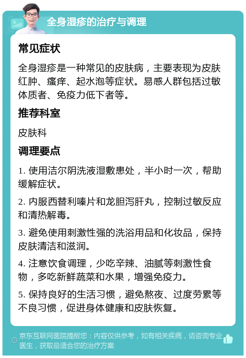 全身湿疹的治疗与调理 常见症状 全身湿疹是一种常见的皮肤病，主要表现为皮肤红肿、瘙痒、起水泡等症状。易感人群包括过敏体质者、免疫力低下者等。 推荐科室 皮肤科 调理要点 1. 使用洁尔阴洗液湿敷患处，半小时一次，帮助缓解症状。 2. 内服西替利嗪片和龙胆泻肝丸，控制过敏反应和清热解毒。 3. 避免使用刺激性强的洗浴用品和化妆品，保持皮肤清洁和滋润。 4. 注意饮食调理，少吃辛辣、油腻等刺激性食物，多吃新鲜蔬菜和水果，增强免疫力。 5. 保持良好的生活习惯，避免熬夜、过度劳累等不良习惯，促进身体健康和皮肤恢复。