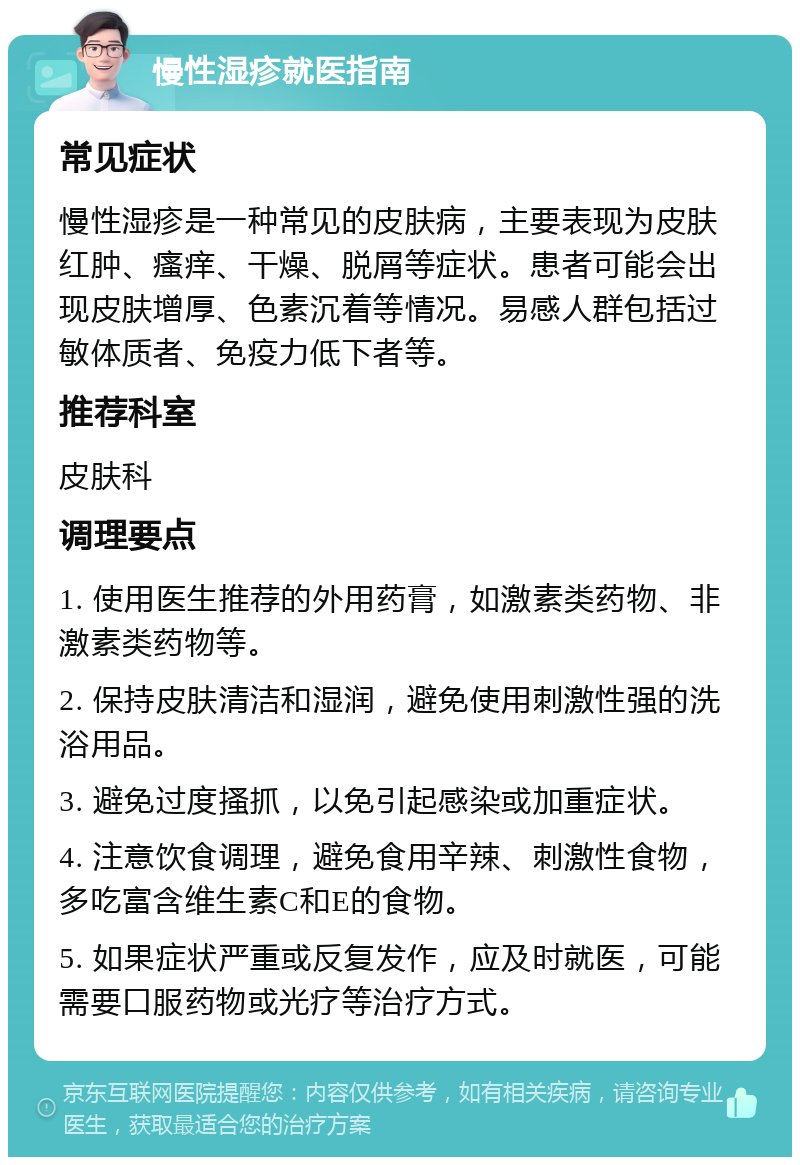 慢性湿疹就医指南 常见症状 慢性湿疹是一种常见的皮肤病，主要表现为皮肤红肿、瘙痒、干燥、脱屑等症状。患者可能会出现皮肤增厚、色素沉着等情况。易感人群包括过敏体质者、免疫力低下者等。 推荐科室 皮肤科 调理要点 1. 使用医生推荐的外用药膏，如激素类药物、非激素类药物等。 2. 保持皮肤清洁和湿润，避免使用刺激性强的洗浴用品。 3. 避免过度搔抓，以免引起感染或加重症状。 4. 注意饮食调理，避免食用辛辣、刺激性食物，多吃富含维生素C和E的食物。 5. 如果症状严重或反复发作，应及时就医，可能需要口服药物或光疗等治疗方式。