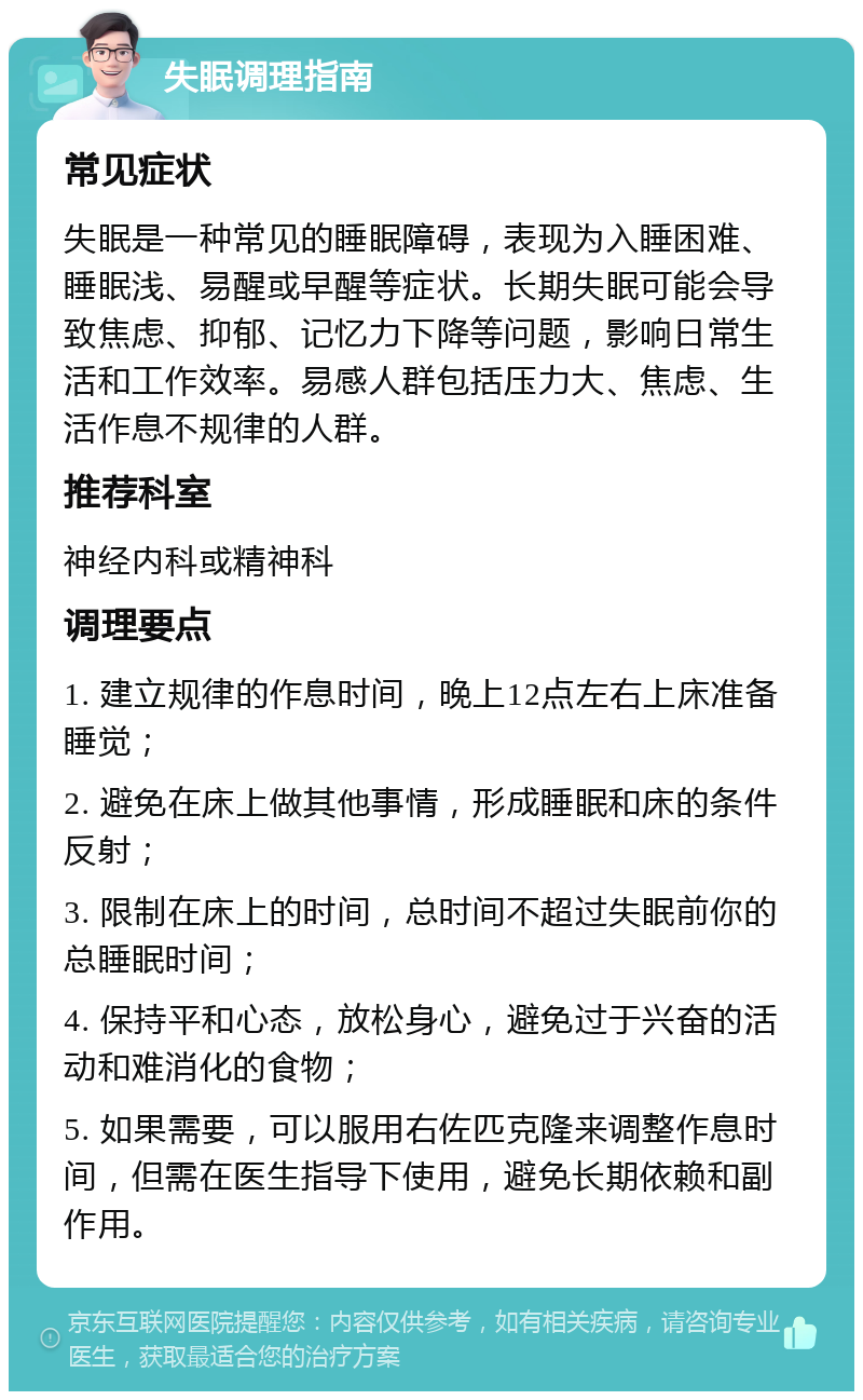 失眠调理指南 常见症状 失眠是一种常见的睡眠障碍，表现为入睡困难、睡眠浅、易醒或早醒等症状。长期失眠可能会导致焦虑、抑郁、记忆力下降等问题，影响日常生活和工作效率。易感人群包括压力大、焦虑、生活作息不规律的人群。 推荐科室 神经内科或精神科 调理要点 1. 建立规律的作息时间，晚上12点左右上床准备睡觉； 2. 避免在床上做其他事情，形成睡眠和床的条件反射； 3. 限制在床上的时间，总时间不超过失眠前你的总睡眠时间； 4. 保持平和心态，放松身心，避免过于兴奋的活动和难消化的食物； 5. 如果需要，可以服用右佐匹克隆来调整作息时间，但需在医生指导下使用，避免长期依赖和副作用。