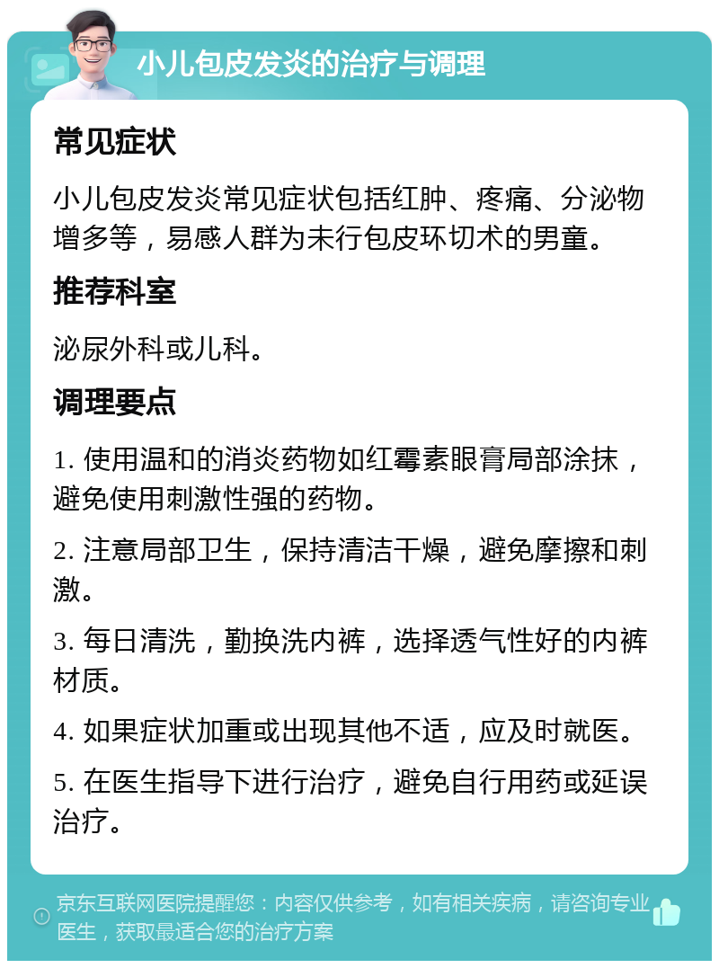 小儿包皮发炎的治疗与调理 常见症状 小儿包皮发炎常见症状包括红肿、疼痛、分泌物增多等，易感人群为未行包皮环切术的男童。 推荐科室 泌尿外科或儿科。 调理要点 1. 使用温和的消炎药物如红霉素眼膏局部涂抹，避免使用刺激性强的药物。 2. 注意局部卫生，保持清洁干燥，避免摩擦和刺激。 3. 每日清洗，勤换洗内裤，选择透气性好的内裤材质。 4. 如果症状加重或出现其他不适，应及时就医。 5. 在医生指导下进行治疗，避免自行用药或延误治疗。