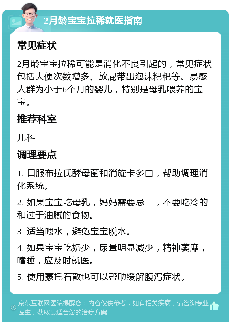 2月龄宝宝拉稀就医指南 常见症状 2月龄宝宝拉稀可能是消化不良引起的，常见症状包括大便次数增多、放屁带出泡沫粑粑等。易感人群为小于6个月的婴儿，特别是母乳喂养的宝宝。 推荐科室 儿科 调理要点 1. 口服布拉氏酵母菌和消旋卡多曲，帮助调理消化系统。 2. 如果宝宝吃母乳，妈妈需要忌口，不要吃冷的和过于油腻的食物。 3. 适当喂水，避免宝宝脱水。 4. 如果宝宝吃奶少，尿量明显减少，精神萎靡，嗜睡，应及时就医。 5. 使用蒙托石散也可以帮助缓解腹泻症状。