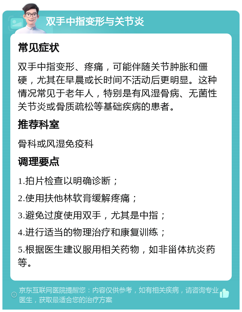 双手中指变形与关节炎 常见症状 双手中指变形、疼痛，可能伴随关节肿胀和僵硬，尤其在早晨或长时间不活动后更明显。这种情况常见于老年人，特别是有风湿骨病、无菌性关节炎或骨质疏松等基础疾病的患者。 推荐科室 骨科或风湿免疫科 调理要点 1.拍片检查以明确诊断； 2.使用扶他林软膏缓解疼痛； 3.避免过度使用双手，尤其是中指； 4.进行适当的物理治疗和康复训练； 5.根据医生建议服用相关药物，如非甾体抗炎药等。