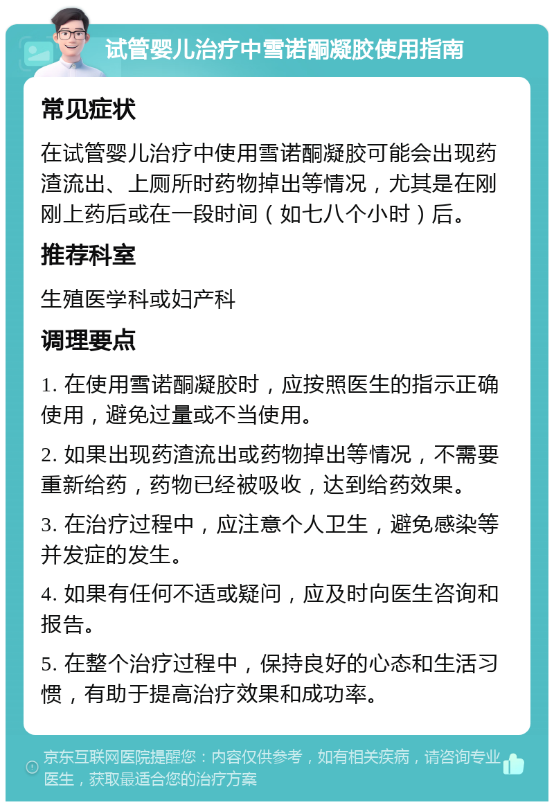 试管婴儿治疗中雪诺酮凝胶使用指南 常见症状 在试管婴儿治疗中使用雪诺酮凝胶可能会出现药渣流出、上厕所时药物掉出等情况，尤其是在刚刚上药后或在一段时间（如七八个小时）后。 推荐科室 生殖医学科或妇产科 调理要点 1. 在使用雪诺酮凝胶时，应按照医生的指示正确使用，避免过量或不当使用。 2. 如果出现药渣流出或药物掉出等情况，不需要重新给药，药物已经被吸收，达到给药效果。 3. 在治疗过程中，应注意个人卫生，避免感染等并发症的发生。 4. 如果有任何不适或疑问，应及时向医生咨询和报告。 5. 在整个治疗过程中，保持良好的心态和生活习惯，有助于提高治疗效果和成功率。