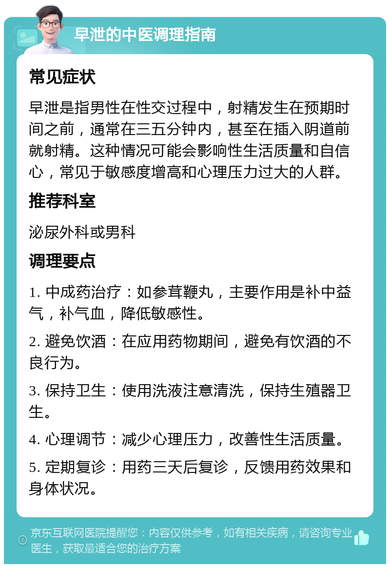 早泄的中医调理指南 常见症状 早泄是指男性在性交过程中，射精发生在预期时间之前，通常在三五分钟内，甚至在插入阴道前就射精。这种情况可能会影响性生活质量和自信心，常见于敏感度增高和心理压力过大的人群。 推荐科室 泌尿外科或男科 调理要点 1. 中成药治疗：如参茸鞭丸，主要作用是补中益气，补气血，降低敏感性。 2. 避免饮酒：在应用药物期间，避免有饮酒的不良行为。 3. 保持卫生：使用洗液注意清洗，保持生殖器卫生。 4. 心理调节：减少心理压力，改善性生活质量。 5. 定期复诊：用药三天后复诊，反馈用药效果和身体状况。