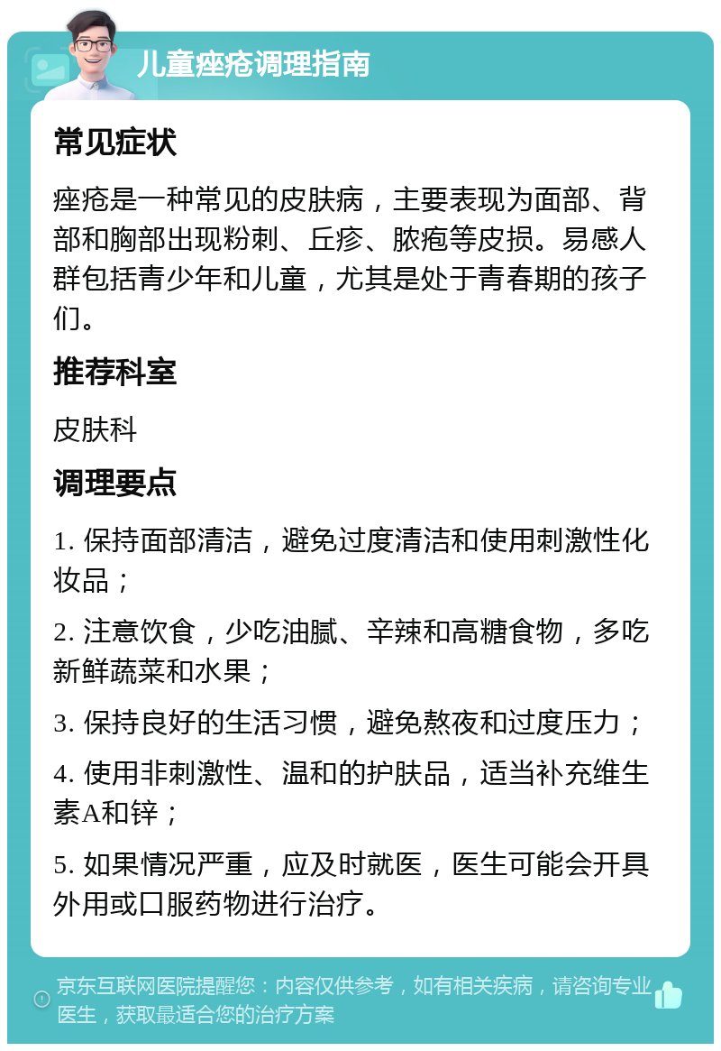 儿童痤疮调理指南 常见症状 痤疮是一种常见的皮肤病，主要表现为面部、背部和胸部出现粉刺、丘疹、脓疱等皮损。易感人群包括青少年和儿童，尤其是处于青春期的孩子们。 推荐科室 皮肤科 调理要点 1. 保持面部清洁，避免过度清洁和使用刺激性化妆品； 2. 注意饮食，少吃油腻、辛辣和高糖食物，多吃新鲜蔬菜和水果； 3. 保持良好的生活习惯，避免熬夜和过度压力； 4. 使用非刺激性、温和的护肤品，适当补充维生素A和锌； 5. 如果情况严重，应及时就医，医生可能会开具外用或口服药物进行治疗。