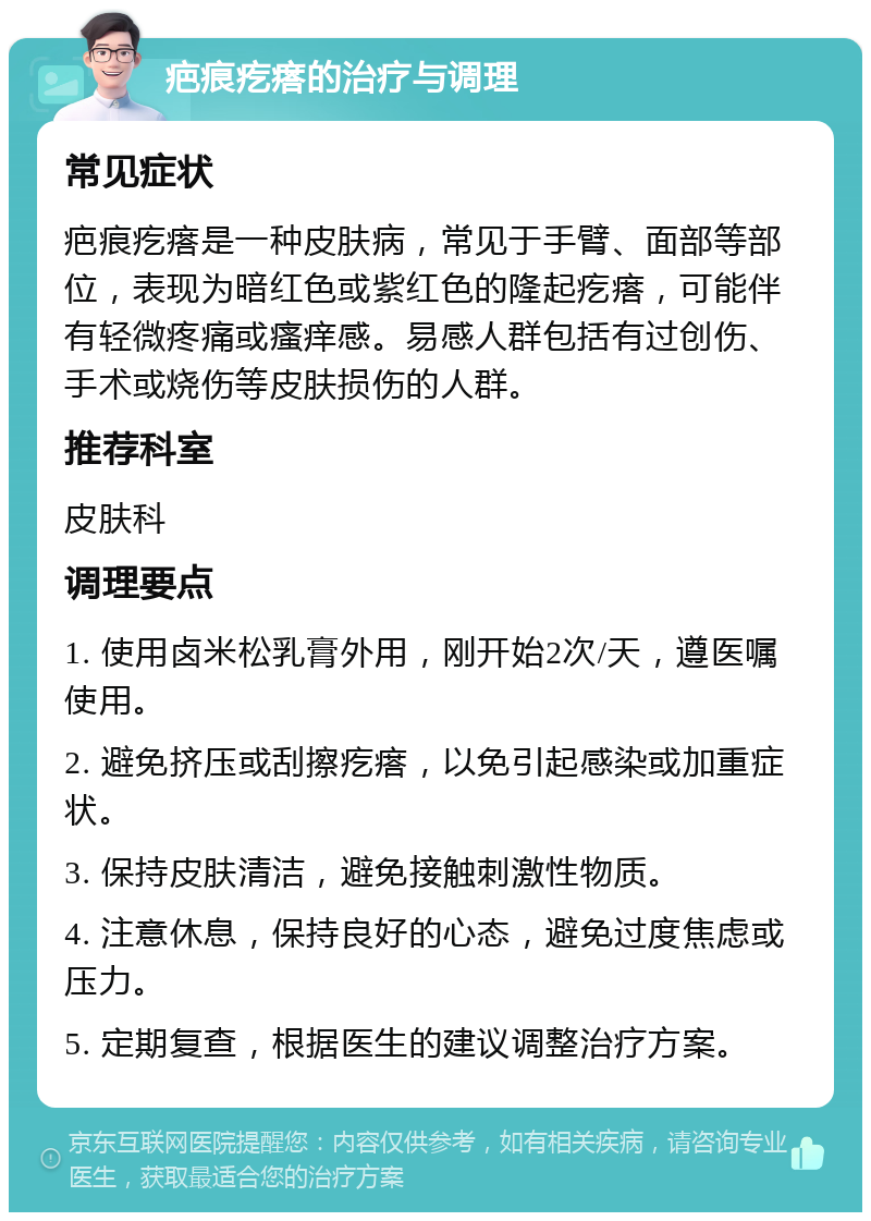 疤痕疙瘩的治疗与调理 常见症状 疤痕疙瘩是一种皮肤病，常见于手臂、面部等部位，表现为暗红色或紫红色的隆起疙瘩，可能伴有轻微疼痛或瘙痒感。易感人群包括有过创伤、手术或烧伤等皮肤损伤的人群。 推荐科室 皮肤科 调理要点 1. 使用卤米松乳膏外用，刚开始2次/天，遵医嘱使用。 2. 避免挤压或刮擦疙瘩，以免引起感染或加重症状。 3. 保持皮肤清洁，避免接触刺激性物质。 4. 注意休息，保持良好的心态，避免过度焦虑或压力。 5. 定期复查，根据医生的建议调整治疗方案。