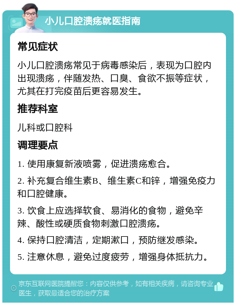 小儿口腔溃疡就医指南 常见症状 小儿口腔溃疡常见于病毒感染后，表现为口腔内出现溃疡，伴随发热、口臭、食欲不振等症状，尤其在打完疫苗后更容易发生。 推荐科室 儿科或口腔科 调理要点 1. 使用康复新液喷雾，促进溃疡愈合。 2. 补充复合维生素B、维生素C和锌，增强免疫力和口腔健康。 3. 饮食上应选择软食、易消化的食物，避免辛辣、酸性或硬质食物刺激口腔溃疡。 4. 保持口腔清洁，定期漱口，预防继发感染。 5. 注意休息，避免过度疲劳，增强身体抵抗力。