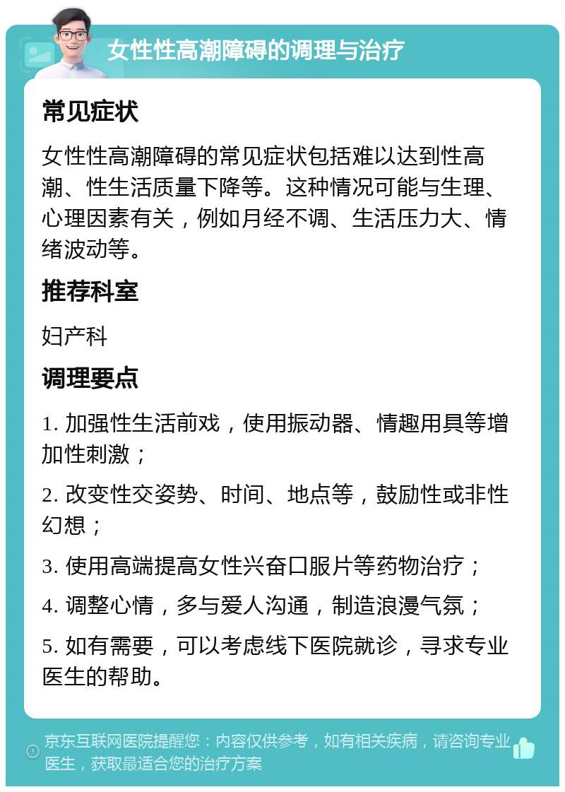 女性性高潮障碍的调理与治疗 常见症状 女性性高潮障碍的常见症状包括难以达到性高潮、性生活质量下降等。这种情况可能与生理、心理因素有关，例如月经不调、生活压力大、情绪波动等。 推荐科室 妇产科 调理要点 1. 加强性生活前戏，使用振动器、情趣用具等增加性刺激； 2. 改变性交姿势、时间、地点等，鼓励性或非性幻想； 3. 使用高端提高女性兴奋口服片等药物治疗； 4. 调整心情，多与爱人沟通，制造浪漫气氛； 5. 如有需要，可以考虑线下医院就诊，寻求专业医生的帮助。