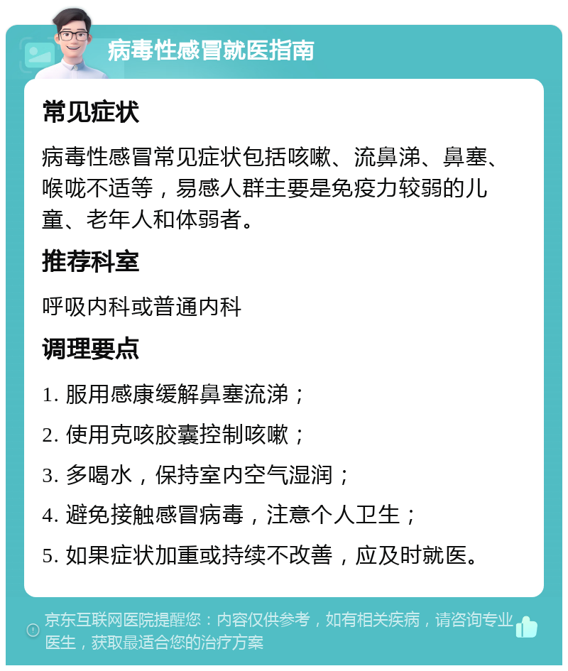 病毒性感冒就医指南 常见症状 病毒性感冒常见症状包括咳嗽、流鼻涕、鼻塞、喉咙不适等，易感人群主要是免疫力较弱的儿童、老年人和体弱者。 推荐科室 呼吸内科或普通内科 调理要点 1. 服用感康缓解鼻塞流涕； 2. 使用克咳胶囊控制咳嗽； 3. 多喝水，保持室内空气湿润； 4. 避免接触感冒病毒，注意个人卫生； 5. 如果症状加重或持续不改善，应及时就医。