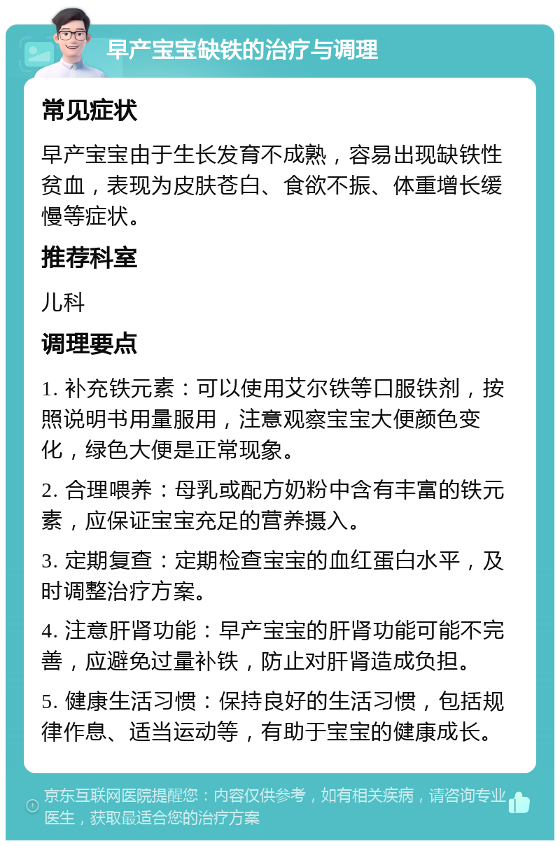 早产宝宝缺铁的治疗与调理 常见症状 早产宝宝由于生长发育不成熟，容易出现缺铁性贫血，表现为皮肤苍白、食欲不振、体重增长缓慢等症状。 推荐科室 儿科 调理要点 1. 补充铁元素：可以使用艾尔铁等口服铁剂，按照说明书用量服用，注意观察宝宝大便颜色变化，绿色大便是正常现象。 2. 合理喂养：母乳或配方奶粉中含有丰富的铁元素，应保证宝宝充足的营养摄入。 3. 定期复查：定期检查宝宝的血红蛋白水平，及时调整治疗方案。 4. 注意肝肾功能：早产宝宝的肝肾功能可能不完善，应避免过量补铁，防止对肝肾造成负担。 5. 健康生活习惯：保持良好的生活习惯，包括规律作息、适当运动等，有助于宝宝的健康成长。