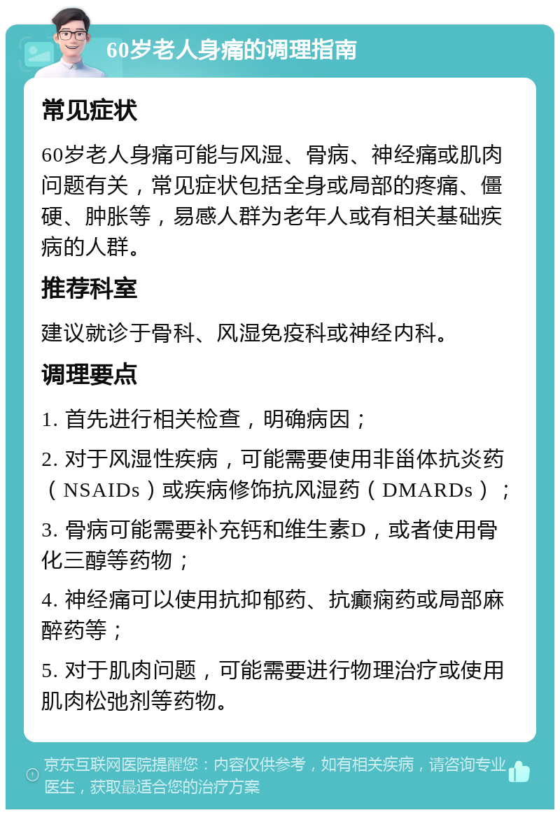 60岁老人身痛的调理指南 常见症状 60岁老人身痛可能与风湿、骨病、神经痛或肌肉问题有关，常见症状包括全身或局部的疼痛、僵硬、肿胀等，易感人群为老年人或有相关基础疾病的人群。 推荐科室 建议就诊于骨科、风湿免疫科或神经内科。 调理要点 1. 首先进行相关检查，明确病因； 2. 对于风湿性疾病，可能需要使用非甾体抗炎药（NSAIDs）或疾病修饰抗风湿药（DMARDs）； 3. 骨病可能需要补充钙和维生素D，或者使用骨化三醇等药物； 4. 神经痛可以使用抗抑郁药、抗癫痫药或局部麻醉药等； 5. 对于肌肉问题，可能需要进行物理治疗或使用肌肉松弛剂等药物。