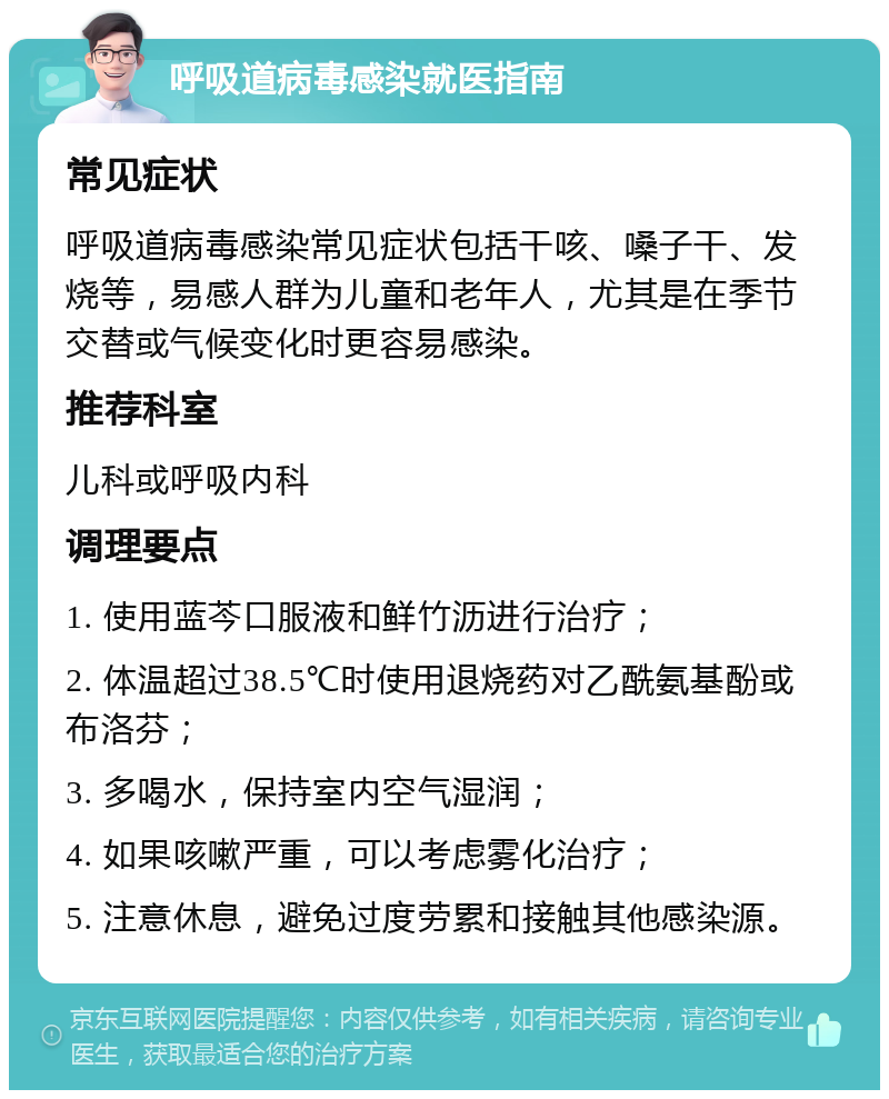 呼吸道病毒感染就医指南 常见症状 呼吸道病毒感染常见症状包括干咳、嗓子干、发烧等，易感人群为儿童和老年人，尤其是在季节交替或气候变化时更容易感染。 推荐科室 儿科或呼吸内科 调理要点 1. 使用蓝芩口服液和鲜竹沥进行治疗； 2. 体温超过38.5℃时使用退烧药对乙酰氨基酚或布洛芬； 3. 多喝水，保持室内空气湿润； 4. 如果咳嗽严重，可以考虑雾化治疗； 5. 注意休息，避免过度劳累和接触其他感染源。