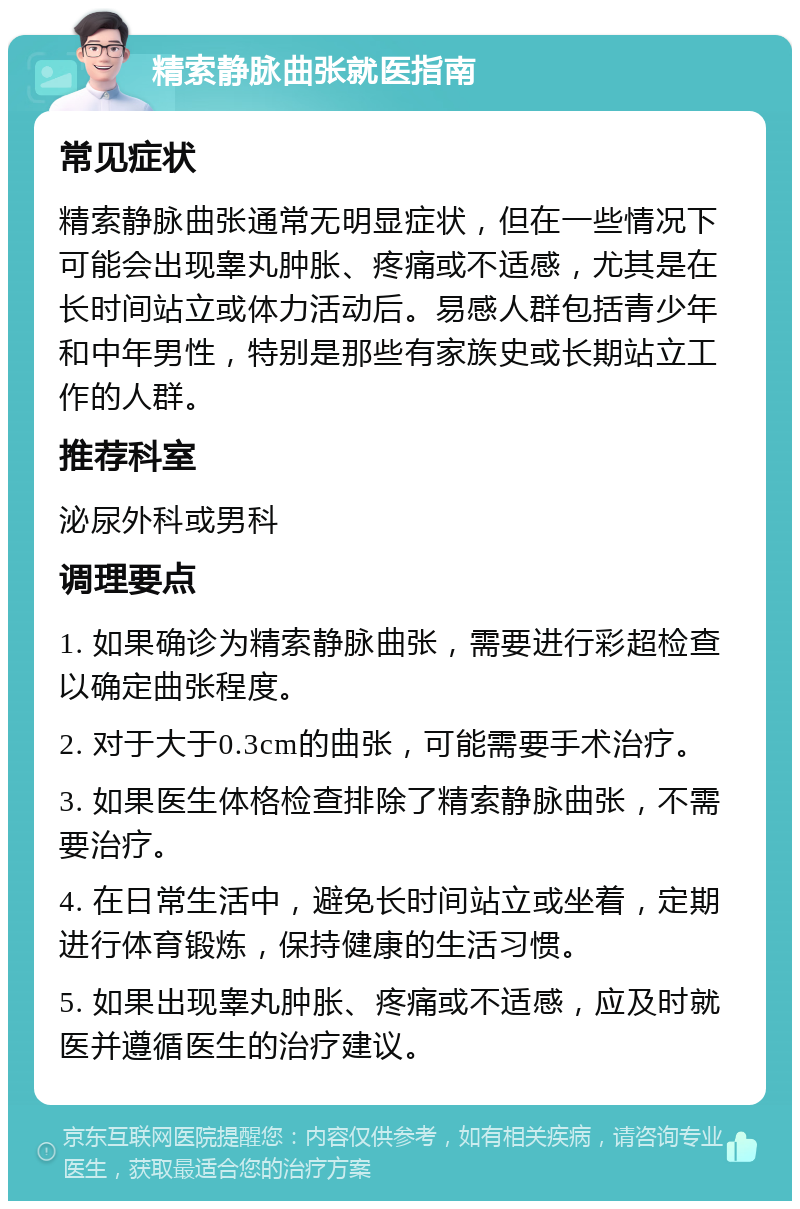 精索静脉曲张就医指南 常见症状 精索静脉曲张通常无明显症状，但在一些情况下可能会出现睾丸肿胀、疼痛或不适感，尤其是在长时间站立或体力活动后。易感人群包括青少年和中年男性，特别是那些有家族史或长期站立工作的人群。 推荐科室 泌尿外科或男科 调理要点 1. 如果确诊为精索静脉曲张，需要进行彩超检查以确定曲张程度。 2. 对于大于0.3cm的曲张，可能需要手术治疗。 3. 如果医生体格检查排除了精索静脉曲张，不需要治疗。 4. 在日常生活中，避免长时间站立或坐着，定期进行体育锻炼，保持健康的生活习惯。 5. 如果出现睾丸肿胀、疼痛或不适感，应及时就医并遵循医生的治疗建议。