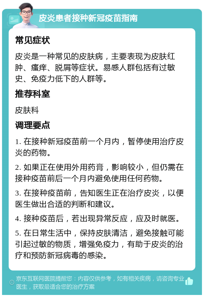 皮炎患者接种新冠疫苗指南 常见症状 皮炎是一种常见的皮肤病，主要表现为皮肤红肿、瘙痒、脱屑等症状。易感人群包括有过敏史、免疫力低下的人群等。 推荐科室 皮肤科 调理要点 1. 在接种新冠疫苗前一个月内，暂停使用治疗皮炎的药物。 2. 如果正在使用外用药膏，影响较小，但仍需在接种疫苗前后一个月内避免使用任何药物。 3. 在接种疫苗前，告知医生正在治疗皮炎，以便医生做出合适的判断和建议。 4. 接种疫苗后，若出现异常反应，应及时就医。 5. 在日常生活中，保持皮肤清洁，避免接触可能引起过敏的物质，增强免疫力，有助于皮炎的治疗和预防新冠病毒的感染。