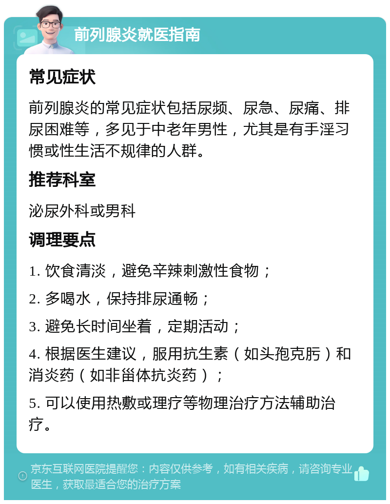 前列腺炎就医指南 常见症状 前列腺炎的常见症状包括尿频、尿急、尿痛、排尿困难等，多见于中老年男性，尤其是有手淫习惯或性生活不规律的人群。 推荐科室 泌尿外科或男科 调理要点 1. 饮食清淡，避免辛辣刺激性食物； 2. 多喝水，保持排尿通畅； 3. 避免长时间坐着，定期活动； 4. 根据医生建议，服用抗生素（如头孢克肟）和消炎药（如非甾体抗炎药）； 5. 可以使用热敷或理疗等物理治疗方法辅助治疗。