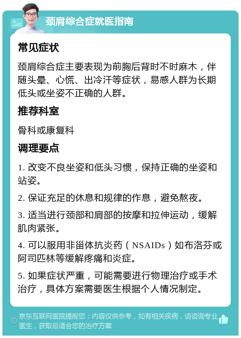 颈肩综合症就医指南 常见症状 颈肩综合症主要表现为前胸后背时不时麻木，伴随头晕、心慌、出冷汗等症状，易感人群为长期低头或坐姿不正确的人群。 推荐科室 骨科或康复科 调理要点 1. 改变不良坐姿和低头习惯，保持正确的坐姿和站姿。 2. 保证充足的休息和规律的作息，避免熬夜。 3. 适当进行颈部和肩部的按摩和拉伸运动，缓解肌肉紧张。 4. 可以服用非甾体抗炎药（NSAIDs）如布洛芬或阿司匹林等缓解疼痛和炎症。 5. 如果症状严重，可能需要进行物理治疗或手术治疗，具体方案需要医生根据个人情况制定。