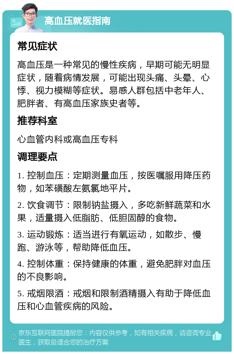 高血压就医指南 常见症状 高血压是一种常见的慢性疾病，早期可能无明显症状，随着病情发展，可能出现头痛、头晕、心悸、视力模糊等症状。易感人群包括中老年人、肥胖者、有高血压家族史者等。 推荐科室 心血管内科或高血压专科 调理要点 1. 控制血压：定期测量血压，按医嘱服用降压药物，如苯磺酸左氨氯地平片。 2. 饮食调节：限制钠盐摄入，多吃新鲜蔬菜和水果，适量摄入低脂肪、低胆固醇的食物。 3. 运动锻炼：适当进行有氧运动，如散步、慢跑、游泳等，帮助降低血压。 4. 控制体重：保持健康的体重，避免肥胖对血压的不良影响。 5. 戒烟限酒：戒烟和限制酒精摄入有助于降低血压和心血管疾病的风险。