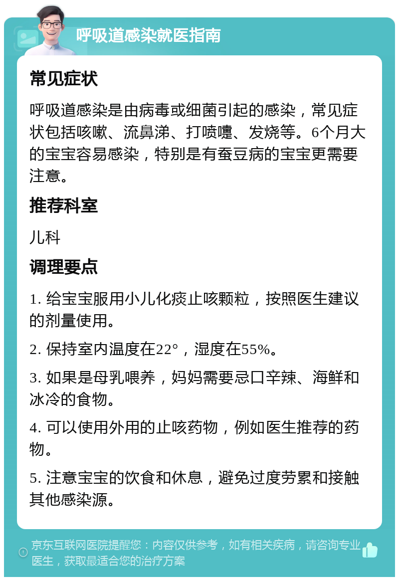 呼吸道感染就医指南 常见症状 呼吸道感染是由病毒或细菌引起的感染，常见症状包括咳嗽、流鼻涕、打喷嚏、发烧等。6个月大的宝宝容易感染，特别是有蚕豆病的宝宝更需要注意。 推荐科室 儿科 调理要点 1. 给宝宝服用小儿化痰止咳颗粒，按照医生建议的剂量使用。 2. 保持室内温度在22°，湿度在55%。 3. 如果是母乳喂养，妈妈需要忌口辛辣、海鲜和冰冷的食物。 4. 可以使用外用的止咳药物，例如医生推荐的药物。 5. 注意宝宝的饮食和休息，避免过度劳累和接触其他感染源。