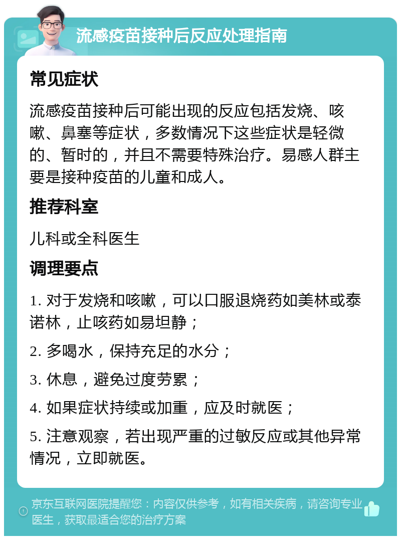 流感疫苗接种后反应处理指南 常见症状 流感疫苗接种后可能出现的反应包括发烧、咳嗽、鼻塞等症状，多数情况下这些症状是轻微的、暂时的，并且不需要特殊治疗。易感人群主要是接种疫苗的儿童和成人。 推荐科室 儿科或全科医生 调理要点 1. 对于发烧和咳嗽，可以口服退烧药如美林或泰诺林，止咳药如易坦静； 2. 多喝水，保持充足的水分； 3. 休息，避免过度劳累； 4. 如果症状持续或加重，应及时就医； 5. 注意观察，若出现严重的过敏反应或其他异常情况，立即就医。