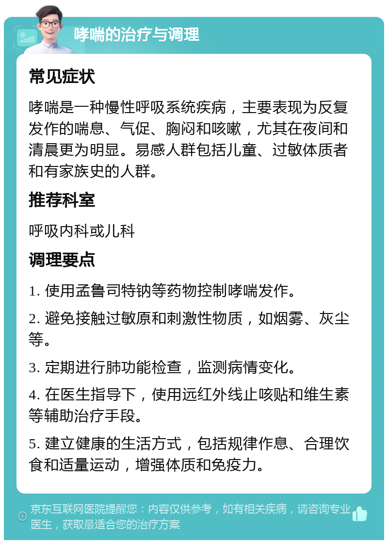 哮喘的治疗与调理 常见症状 哮喘是一种慢性呼吸系统疾病，主要表现为反复发作的喘息、气促、胸闷和咳嗽，尤其在夜间和清晨更为明显。易感人群包括儿童、过敏体质者和有家族史的人群。 推荐科室 呼吸内科或儿科 调理要点 1. 使用孟鲁司特钠等药物控制哮喘发作。 2. 避免接触过敏原和刺激性物质，如烟雾、灰尘等。 3. 定期进行肺功能检查，监测病情变化。 4. 在医生指导下，使用远红外线止咳贴和维生素等辅助治疗手段。 5. 建立健康的生活方式，包括规律作息、合理饮食和适量运动，增强体质和免疫力。