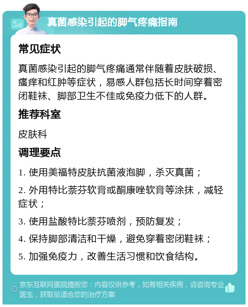 真菌感染引起的脚气疼痛指南 常见症状 真菌感染引起的脚气疼痛通常伴随着皮肤破损、瘙痒和红肿等症状，易感人群包括长时间穿着密闭鞋袜、脚部卫生不佳或免疫力低下的人群。 推荐科室 皮肤科 调理要点 1. 使用美福特皮肤抗菌液泡脚，杀灭真菌； 2. 外用特比萘芬软膏或酮康唑软膏等涂抹，减轻症状； 3. 使用盐酸特比萘芬喷剂，预防复发； 4. 保持脚部清洁和干燥，避免穿着密闭鞋袜； 5. 加强免疫力，改善生活习惯和饮食结构。