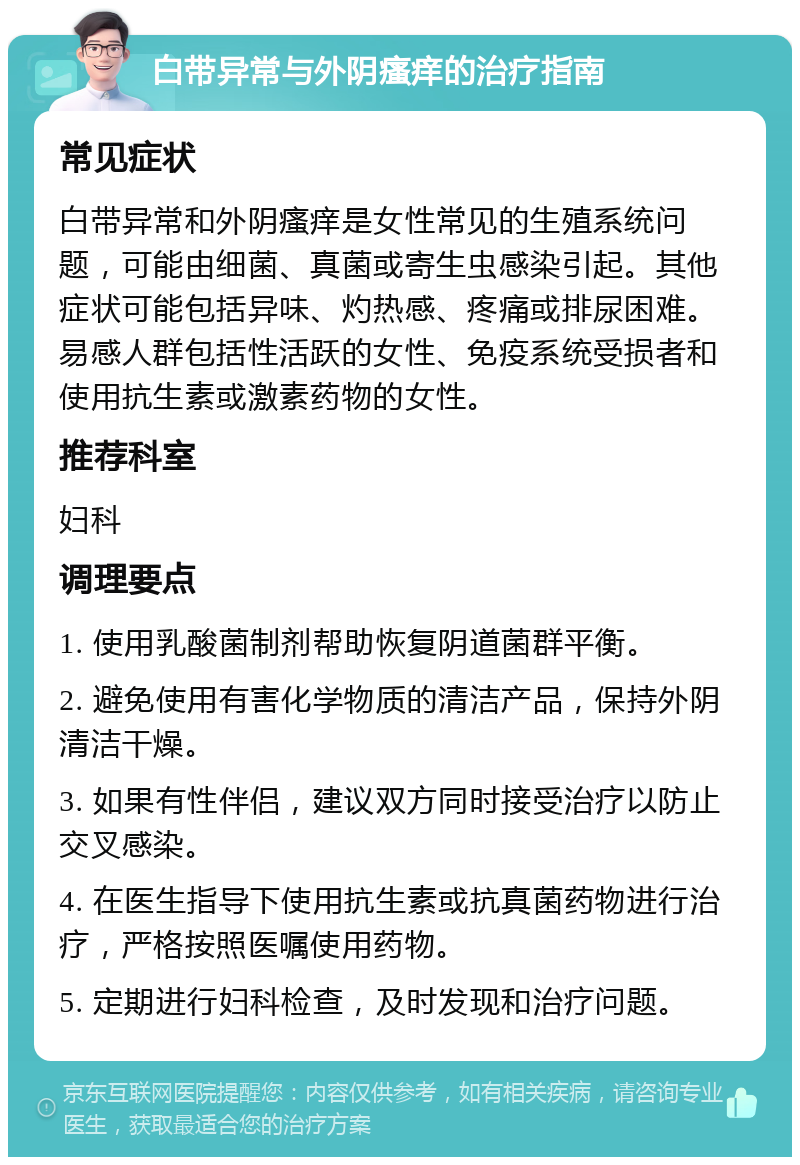 白带异常与外阴瘙痒的治疗指南 常见症状 白带异常和外阴瘙痒是女性常见的生殖系统问题，可能由细菌、真菌或寄生虫感染引起。其他症状可能包括异味、灼热感、疼痛或排尿困难。易感人群包括性活跃的女性、免疫系统受损者和使用抗生素或激素药物的女性。 推荐科室 妇科 调理要点 1. 使用乳酸菌制剂帮助恢复阴道菌群平衡。 2. 避免使用有害化学物质的清洁产品，保持外阴清洁干燥。 3. 如果有性伴侣，建议双方同时接受治疗以防止交叉感染。 4. 在医生指导下使用抗生素或抗真菌药物进行治疗，严格按照医嘱使用药物。 5. 定期进行妇科检查，及时发现和治疗问题。