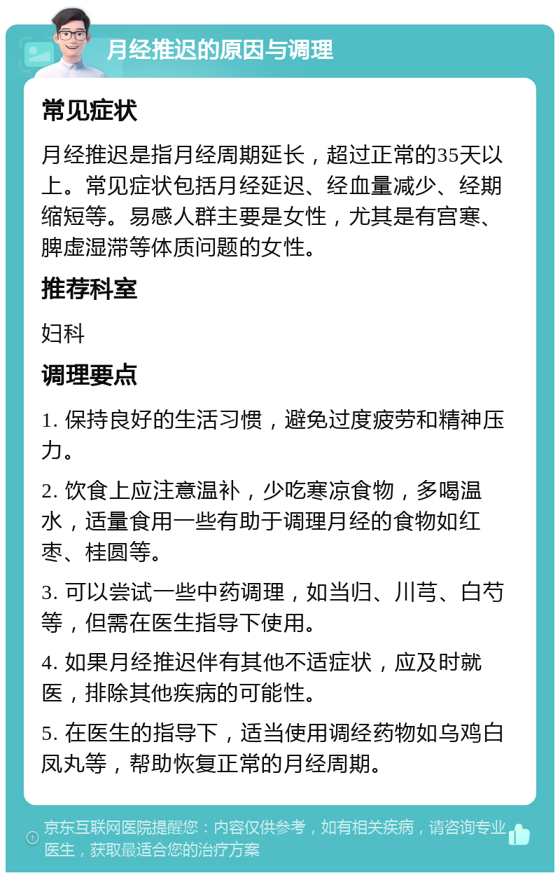 月经推迟的原因与调理 常见症状 月经推迟是指月经周期延长，超过正常的35天以上。常见症状包括月经延迟、经血量减少、经期缩短等。易感人群主要是女性，尤其是有宫寒、脾虚湿滞等体质问题的女性。 推荐科室 妇科 调理要点 1. 保持良好的生活习惯，避免过度疲劳和精神压力。 2. 饮食上应注意温补，少吃寒凉食物，多喝温水，适量食用一些有助于调理月经的食物如红枣、桂圆等。 3. 可以尝试一些中药调理，如当归、川芎、白芍等，但需在医生指导下使用。 4. 如果月经推迟伴有其他不适症状，应及时就医，排除其他疾病的可能性。 5. 在医生的指导下，适当使用调经药物如乌鸡白凤丸等，帮助恢复正常的月经周期。