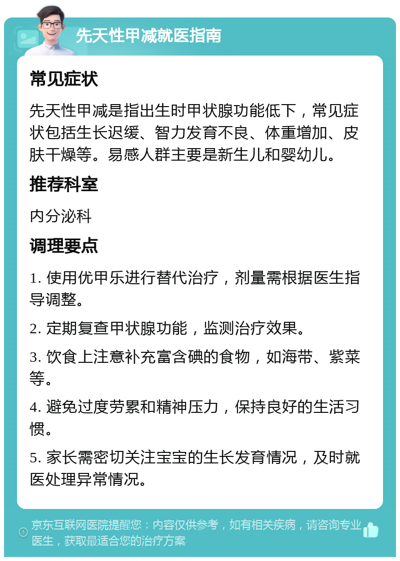 先天性甲减就医指南 常见症状 先天性甲减是指出生时甲状腺功能低下，常见症状包括生长迟缓、智力发育不良、体重增加、皮肤干燥等。易感人群主要是新生儿和婴幼儿。 推荐科室 内分泌科 调理要点 1. 使用优甲乐进行替代治疗，剂量需根据医生指导调整。 2. 定期复查甲状腺功能，监测治疗效果。 3. 饮食上注意补充富含碘的食物，如海带、紫菜等。 4. 避免过度劳累和精神压力，保持良好的生活习惯。 5. 家长需密切关注宝宝的生长发育情况，及时就医处理异常情况。