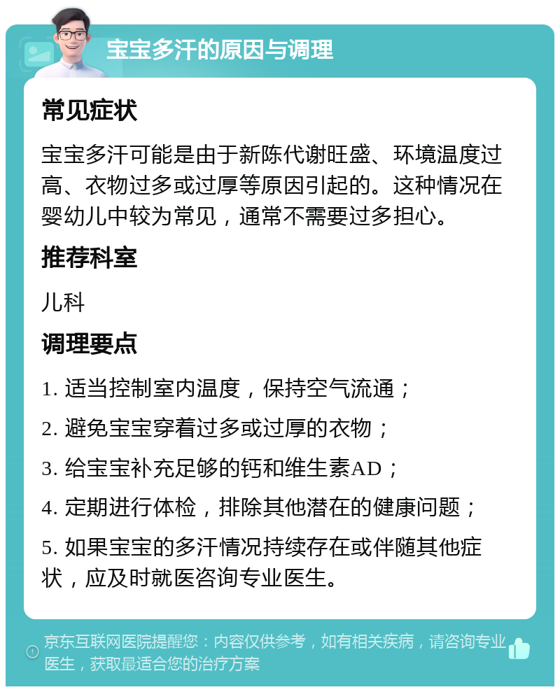 宝宝多汗的原因与调理 常见症状 宝宝多汗可能是由于新陈代谢旺盛、环境温度过高、衣物过多或过厚等原因引起的。这种情况在婴幼儿中较为常见，通常不需要过多担心。 推荐科室 儿科 调理要点 1. 适当控制室内温度，保持空气流通； 2. 避免宝宝穿着过多或过厚的衣物； 3. 给宝宝补充足够的钙和维生素AD； 4. 定期进行体检，排除其他潜在的健康问题； 5. 如果宝宝的多汗情况持续存在或伴随其他症状，应及时就医咨询专业医生。