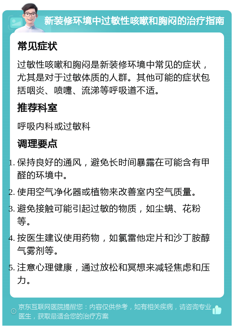 新装修环境中过敏性咳嗽和胸闷的治疗指南 常见症状 过敏性咳嗽和胸闷是新装修环境中常见的症状，尤其是对于过敏体质的人群。其他可能的症状包括咽炎、喷嚏、流涕等呼吸道不适。 推荐科室 呼吸内科或过敏科 调理要点 保持良好的通风，避免长时间暴露在可能含有甲醛的环境中。 使用空气净化器或植物来改善室内空气质量。 避免接触可能引起过敏的物质，如尘螨、花粉等。 按医生建议使用药物，如氯雷他定片和沙丁胺醇气雾剂等。 注意心理健康，通过放松和冥想来减轻焦虑和压力。