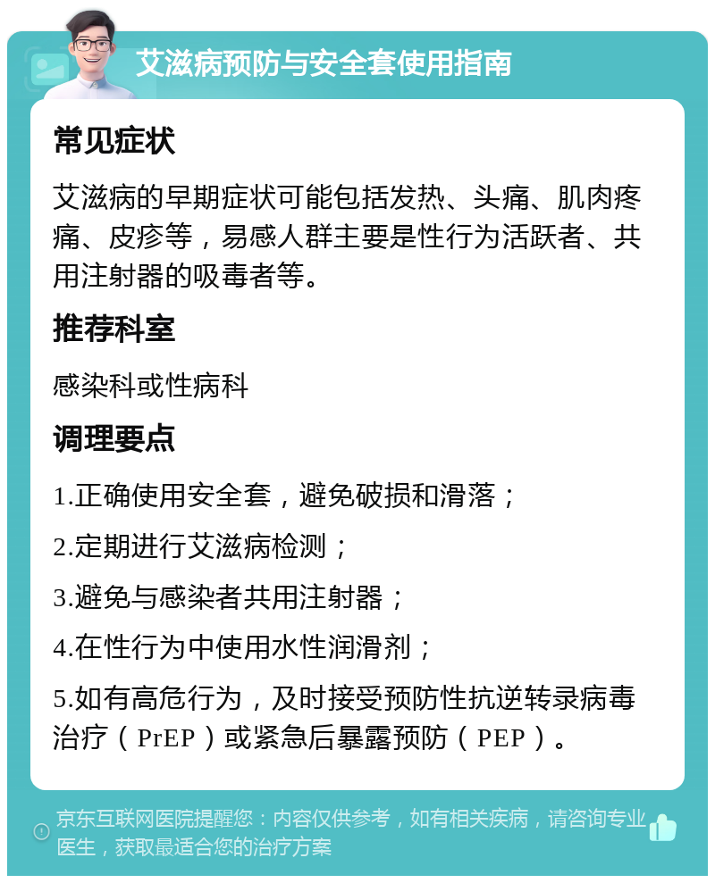 艾滋病预防与安全套使用指南 常见症状 艾滋病的早期症状可能包括发热、头痛、肌肉疼痛、皮疹等，易感人群主要是性行为活跃者、共用注射器的吸毒者等。 推荐科室 感染科或性病科 调理要点 1.正确使用安全套，避免破损和滑落； 2.定期进行艾滋病检测； 3.避免与感染者共用注射器； 4.在性行为中使用水性润滑剂； 5.如有高危行为，及时接受预防性抗逆转录病毒治疗（PrEP）或紧急后暴露预防（PEP）。