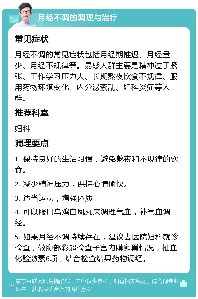 月经不调的调理与治疗 常见症状 月经不调的常见症状包括月经期推迟、月经量少、月经不规律等。易感人群主要是精神过于紧张、工作学习压力大、长期熬夜饮食不规律、服用药物环境变化、内分泌紊乱、妇科炎症等人群。 推荐科室 妇科 调理要点 1. 保持良好的生活习惯，避免熬夜和不规律的饮食。 2. 减少精神压力，保持心情愉快。 3. 适当运动，增强体质。 4. 可以服用乌鸡白凤丸来调理气血，补气血调经。 5. 如果月经不调持续存在，建议去医院妇科就诊检查，做腹部彩超检查子宫内膜卵巢情况，抽血化验激素6项，结合检查结果药物调经。