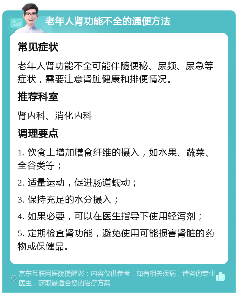 老年人肾功能不全的通便方法 常见症状 老年人肾功能不全可能伴随便秘、尿频、尿急等症状，需要注意肾脏健康和排便情况。 推荐科室 肾内科、消化内科 调理要点 1. 饮食上增加膳食纤维的摄入，如水果、蔬菜、全谷类等； 2. 适量运动，促进肠道蠕动； 3. 保持充足的水分摄入； 4. 如果必要，可以在医生指导下使用轻泻剂； 5. 定期检查肾功能，避免使用可能损害肾脏的药物或保健品。