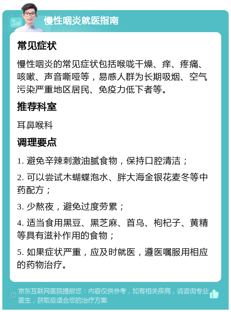 慢性咽炎就医指南 常见症状 慢性咽炎的常见症状包括喉咙干燥、痒、疼痛、咳嗽、声音嘶哑等，易感人群为长期吸烟、空气污染严重地区居民、免疫力低下者等。 推荐科室 耳鼻喉科 调理要点 1. 避免辛辣刺激油腻食物，保持口腔清洁； 2. 可以尝试木蝴蝶泡水、胖大海金银花麦冬等中药配方； 3. 少熬夜，避免过度劳累； 4. 适当食用黑豆、黑芝麻、首乌、枸杞子、黄精等具有滋补作用的食物； 5. 如果症状严重，应及时就医，遵医嘱服用相应的药物治疗。