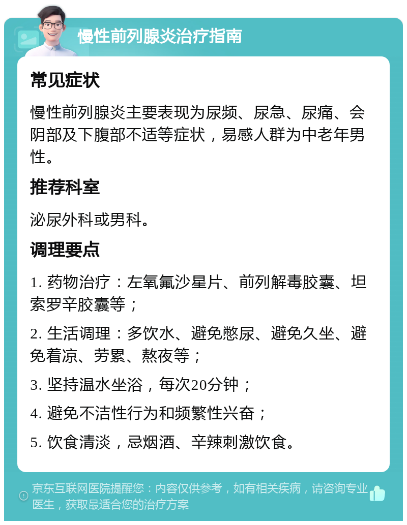 慢性前列腺炎治疗指南 常见症状 慢性前列腺炎主要表现为尿频、尿急、尿痛、会阴部及下腹部不适等症状，易感人群为中老年男性。 推荐科室 泌尿外科或男科。 调理要点 1. 药物治疗：左氧氟沙星片、前列解毒胶囊、坦索罗辛胶囊等； 2. 生活调理：多饮水、避免憋尿、避免久坐、避免着凉、劳累、熬夜等； 3. 坚持温水坐浴，每次20分钟； 4. 避免不洁性行为和频繁性兴奋； 5. 饮食清淡，忌烟酒、辛辣刺激饮食。