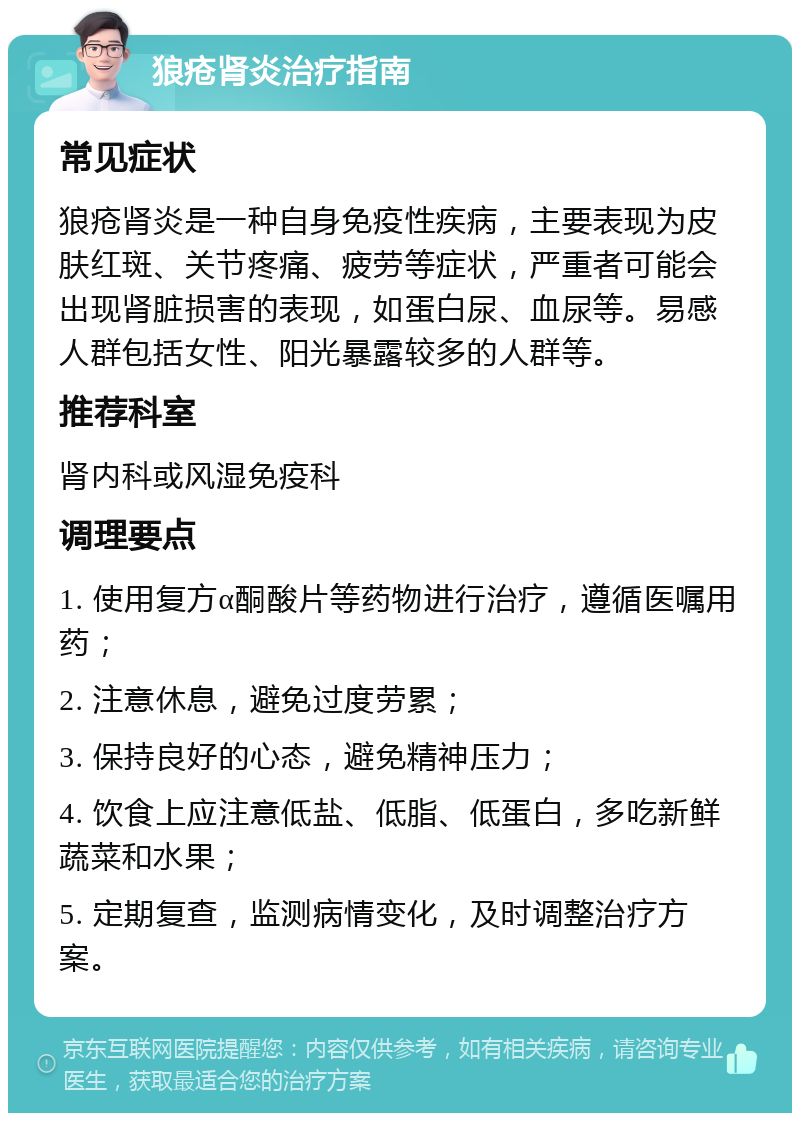 狼疮肾炎治疗指南 常见症状 狼疮肾炎是一种自身免疫性疾病，主要表现为皮肤红斑、关节疼痛、疲劳等症状，严重者可能会出现肾脏损害的表现，如蛋白尿、血尿等。易感人群包括女性、阳光暴露较多的人群等。 推荐科室 肾内科或风湿免疫科 调理要点 1. 使用复方α酮酸片等药物进行治疗，遵循医嘱用药； 2. 注意休息，避免过度劳累； 3. 保持良好的心态，避免精神压力； 4. 饮食上应注意低盐、低脂、低蛋白，多吃新鲜蔬菜和水果； 5. 定期复查，监测病情变化，及时调整治疗方案。