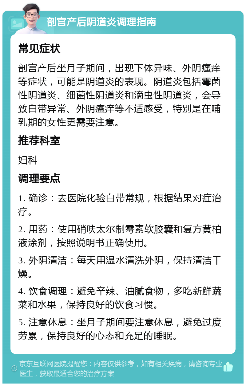 剖宫产后阴道炎调理指南 常见症状 剖宫产后坐月子期间，出现下体异味、外阴瘙痒等症状，可能是阴道炎的表现。阴道炎包括霉菌性阴道炎、细菌性阴道炎和滴虫性阴道炎，会导致白带异常、外阴瘙痒等不适感受，特别是在哺乳期的女性更需要注意。 推荐科室 妇科 调理要点 1. 确诊：去医院化验白带常规，根据结果对症治疗。 2. 用药：使用硝呋太尔制霉素软胶囊和复方黄柏液涂剂，按照说明书正确使用。 3. 外阴清洁：每天用温水清洗外阴，保持清洁干燥。 4. 饮食调理：避免辛辣、油腻食物，多吃新鲜蔬菜和水果，保持良好的饮食习惯。 5. 注意休息：坐月子期间要注意休息，避免过度劳累，保持良好的心态和充足的睡眠。