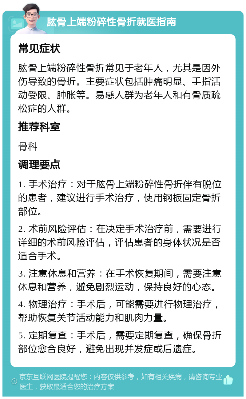 肱骨上端粉碎性骨折就医指南 常见症状 肱骨上端粉碎性骨折常见于老年人，尤其是因外伤导致的骨折。主要症状包括肿痛明显、手指活动受限、肿胀等。易感人群为老年人和有骨质疏松症的人群。 推荐科室 骨科 调理要点 1. 手术治疗：对于肱骨上端粉碎性骨折伴有脱位的患者，建议进行手术治疗，使用钢板固定骨折部位。 2. 术前风险评估：在决定手术治疗前，需要进行详细的术前风险评估，评估患者的身体状况是否适合手术。 3. 注意休息和营养：在手术恢复期间，需要注意休息和营养，避免剧烈运动，保持良好的心态。 4. 物理治疗：手术后，可能需要进行物理治疗，帮助恢复关节活动能力和肌肉力量。 5. 定期复查：手术后，需要定期复查，确保骨折部位愈合良好，避免出现并发症或后遗症。