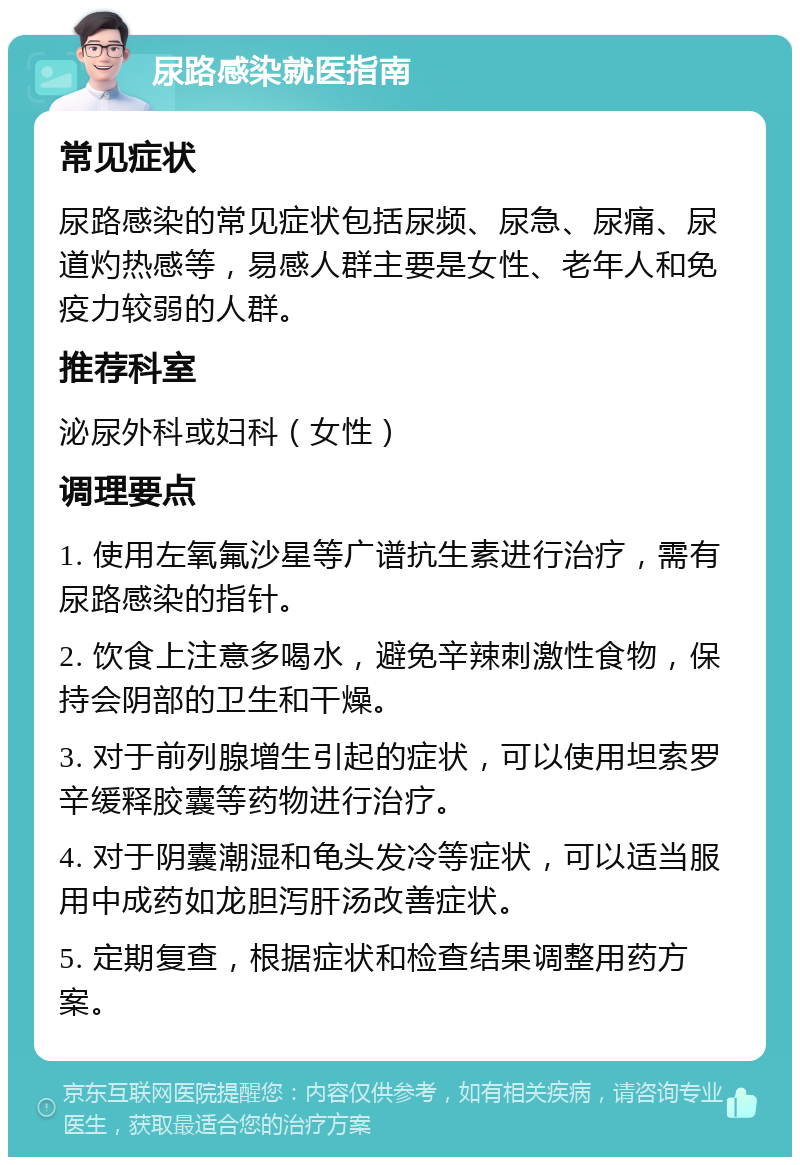 尿路感染就医指南 常见症状 尿路感染的常见症状包括尿频、尿急、尿痛、尿道灼热感等，易感人群主要是女性、老年人和免疫力较弱的人群。 推荐科室 泌尿外科或妇科（女性） 调理要点 1. 使用左氧氟沙星等广谱抗生素进行治疗，需有尿路感染的指针。 2. 饮食上注意多喝水，避免辛辣刺激性食物，保持会阴部的卫生和干燥。 3. 对于前列腺增生引起的症状，可以使用坦索罗辛缓释胶囊等药物进行治疗。 4. 对于阴囊潮湿和龟头发冷等症状，可以适当服用中成药如龙胆泻肝汤改善症状。 5. 定期复查，根据症状和检查结果调整用药方案。