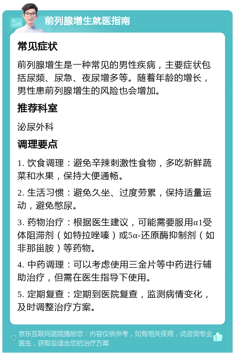 前列腺增生就医指南 常见症状 前列腺增生是一种常见的男性疾病，主要症状包括尿频、尿急、夜尿增多等。随着年龄的增长，男性患前列腺增生的风险也会增加。 推荐科室 泌尿外科 调理要点 1. 饮食调理：避免辛辣刺激性食物，多吃新鲜蔬菜和水果，保持大便通畅。 2. 生活习惯：避免久坐、过度劳累，保持适量运动，避免憋尿。 3. 药物治疗：根据医生建议，可能需要服用α1受体阻滞剂（如特拉唑嗪）或5α-还原酶抑制剂（如非那甾胺）等药物。 4. 中药调理：可以考虑使用三金片等中药进行辅助治疗，但需在医生指导下使用。 5. 定期复查：定期到医院复查，监测病情变化，及时调整治疗方案。