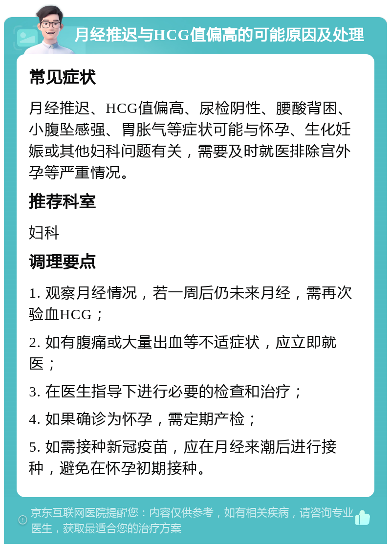 月经推迟与HCG值偏高的可能原因及处理 常见症状 月经推迟、HCG值偏高、尿检阴性、腰酸背困、小腹坠感强、胃胀气等症状可能与怀孕、生化妊娠或其他妇科问题有关，需要及时就医排除宫外孕等严重情况。 推荐科室 妇科 调理要点 1. 观察月经情况，若一周后仍未来月经，需再次验血HCG； 2. 如有腹痛或大量出血等不适症状，应立即就医； 3. 在医生指导下进行必要的检查和治疗； 4. 如果确诊为怀孕，需定期产检； 5. 如需接种新冠疫苗，应在月经来潮后进行接种，避免在怀孕初期接种。