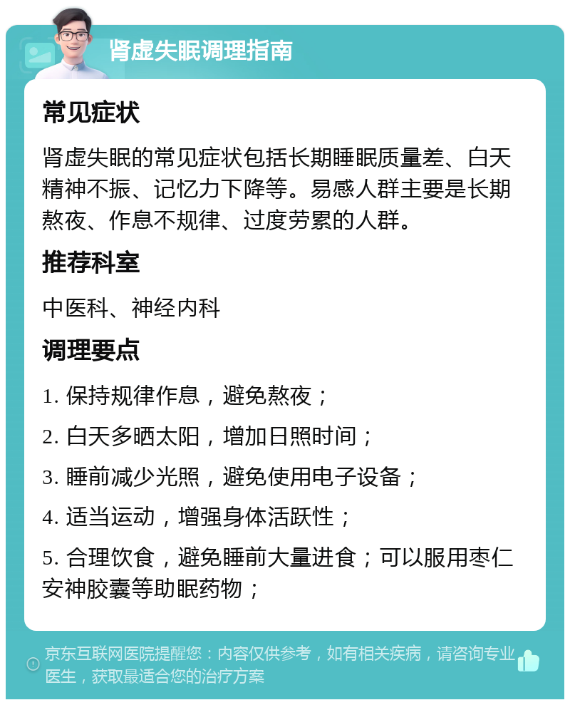 肾虚失眠调理指南 常见症状 肾虚失眠的常见症状包括长期睡眠质量差、白天精神不振、记忆力下降等。易感人群主要是长期熬夜、作息不规律、过度劳累的人群。 推荐科室 中医科、神经内科 调理要点 1. 保持规律作息，避免熬夜； 2. 白天多晒太阳，增加日照时间； 3. 睡前减少光照，避免使用电子设备； 4. 适当运动，增强身体活跃性； 5. 合理饮食，避免睡前大量进食；可以服用枣仁安神胶囊等助眠药物；