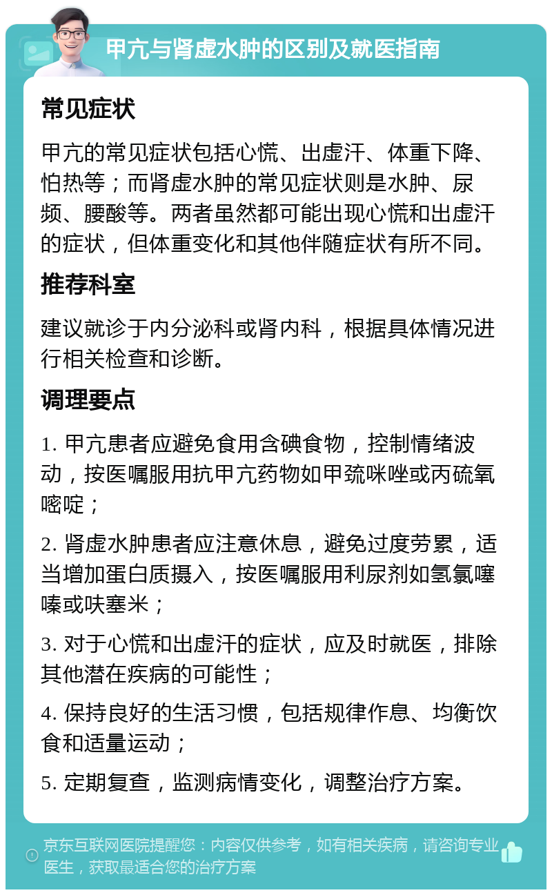 甲亢与肾虚水肿的区别及就医指南 常见症状 甲亢的常见症状包括心慌、出虚汗、体重下降、怕热等；而肾虚水肿的常见症状则是水肿、尿频、腰酸等。两者虽然都可能出现心慌和出虚汗的症状，但体重变化和其他伴随症状有所不同。 推荐科室 建议就诊于内分泌科或肾内科，根据具体情况进行相关检查和诊断。 调理要点 1. 甲亢患者应避免食用含碘食物，控制情绪波动，按医嘱服用抗甲亢药物如甲巯咪唑或丙硫氧嘧啶； 2. 肾虚水肿患者应注意休息，避免过度劳累，适当增加蛋白质摄入，按医嘱服用利尿剂如氢氯噻嗪或呋塞米； 3. 对于心慌和出虚汗的症状，应及时就医，排除其他潜在疾病的可能性； 4. 保持良好的生活习惯，包括规律作息、均衡饮食和适量运动； 5. 定期复查，监测病情变化，调整治疗方案。