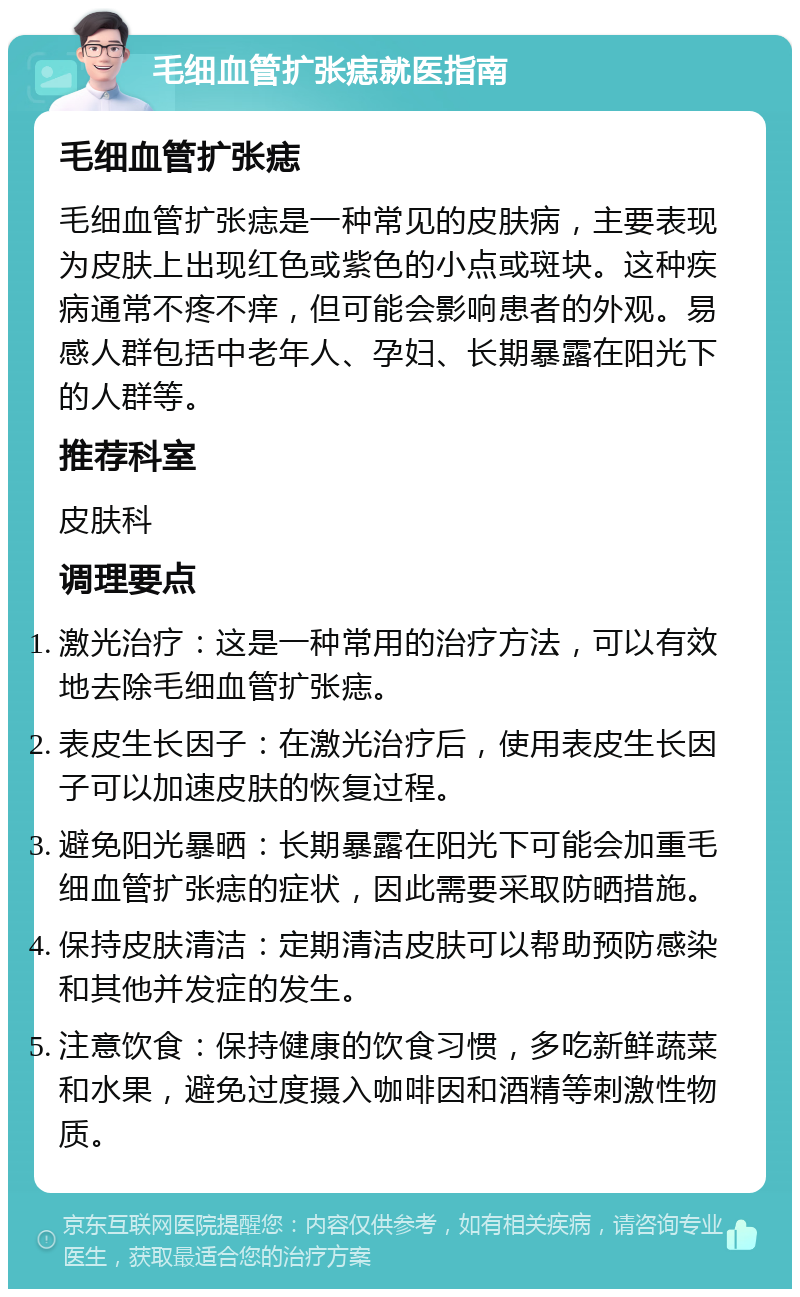 毛细血管扩张痣就医指南 毛细血管扩张痣 毛细血管扩张痣是一种常见的皮肤病，主要表现为皮肤上出现红色或紫色的小点或斑块。这种疾病通常不疼不痒，但可能会影响患者的外观。易感人群包括中老年人、孕妇、长期暴露在阳光下的人群等。 推荐科室 皮肤科 调理要点 激光治疗：这是一种常用的治疗方法，可以有效地去除毛细血管扩张痣。 表皮生长因子：在激光治疗后，使用表皮生长因子可以加速皮肤的恢复过程。 避免阳光暴晒：长期暴露在阳光下可能会加重毛细血管扩张痣的症状，因此需要采取防晒措施。 保持皮肤清洁：定期清洁皮肤可以帮助预防感染和其他并发症的发生。 注意饮食：保持健康的饮食习惯，多吃新鲜蔬菜和水果，避免过度摄入咖啡因和酒精等刺激性物质。