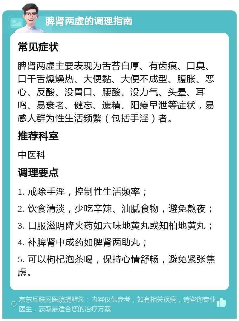 脾肾两虚的调理指南 常见症状 脾肾两虚主要表现为舌苔白厚、有齿痕、口臭、口干舌燥燥热、大便黏、大便不成型、腹胀、恶心、反酸、没胃口、腰酸、没力气、头晕、耳鸣、易衰老、健忘、遗精、阳痿早泄等症状，易感人群为性生活频繁（包括手淫）者。 推荐科室 中医科 调理要点 1. 戒除手淫，控制性生活频率； 2. 饮食清淡，少吃辛辣、油腻食物，避免熬夜； 3. 口服滋阴降火药如六味地黄丸或知柏地黄丸； 4. 补脾肾中成药如脾肾两助丸； 5. 可以枸杞泡茶喝，保持心情舒畅，避免紧张焦虑。