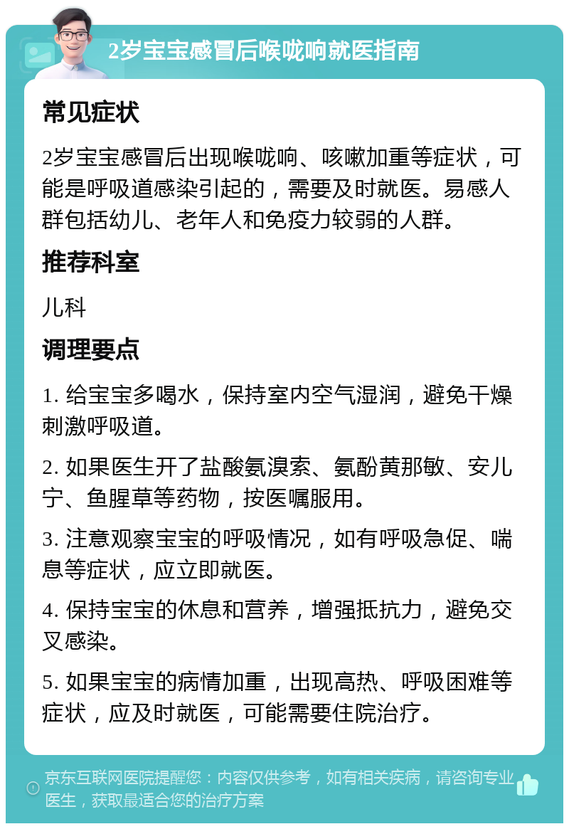 2岁宝宝感冒后喉咙响就医指南 常见症状 2岁宝宝感冒后出现喉咙响、咳嗽加重等症状，可能是呼吸道感染引起的，需要及时就医。易感人群包括幼儿、老年人和免疫力较弱的人群。 推荐科室 儿科 调理要点 1. 给宝宝多喝水，保持室内空气湿润，避免干燥刺激呼吸道。 2. 如果医生开了盐酸氨溴索、氨酚黄那敏、安儿宁、鱼腥草等药物，按医嘱服用。 3. 注意观察宝宝的呼吸情况，如有呼吸急促、喘息等症状，应立即就医。 4. 保持宝宝的休息和营养，增强抵抗力，避免交叉感染。 5. 如果宝宝的病情加重，出现高热、呼吸困难等症状，应及时就医，可能需要住院治疗。